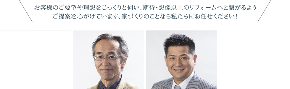 お客様のご要望や理想をじっくりと伺い、期待・想像以上のリフォームへと繋がるようご提案を心がけています、家づくりのことなら私たちにお任せください！