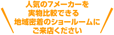 人気の７メーカーを実物比較できる地域密着のショールームにご来店ください